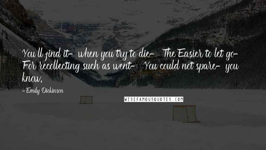 Emily Dickinson Quotes: You'll find it-when you try to die- The Easier to let go- For recollecting such as went- You could not spare-you know.