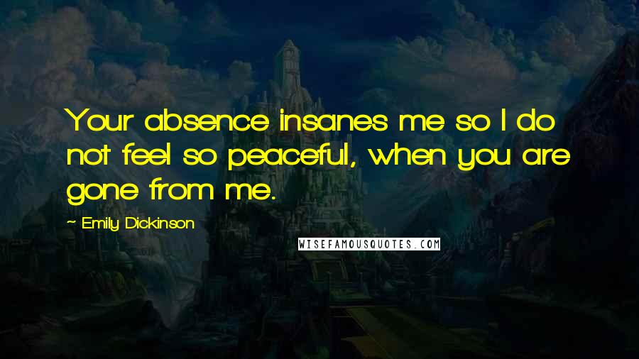 Emily Dickinson Quotes: Your absence insanes me so I do not feel so peaceful, when you are gone from me.