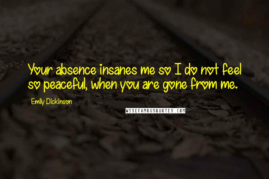Emily Dickinson Quotes: Your absence insanes me so I do not feel so peaceful, when you are gone from me.