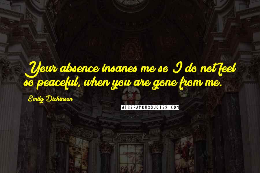 Emily Dickinson Quotes: Your absence insanes me so I do not feel so peaceful, when you are gone from me.