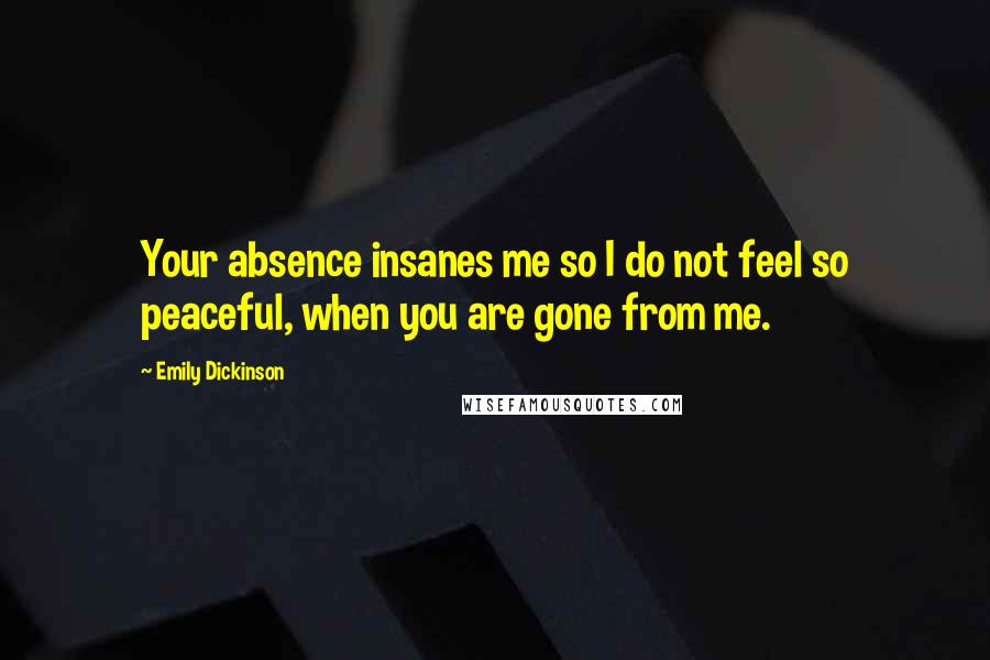 Emily Dickinson Quotes: Your absence insanes me so I do not feel so peaceful, when you are gone from me.