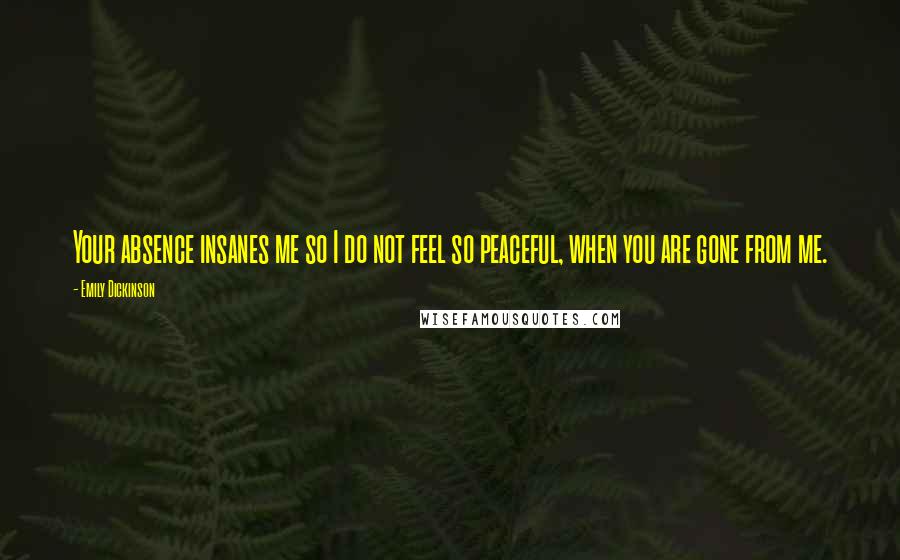 Emily Dickinson Quotes: Your absence insanes me so I do not feel so peaceful, when you are gone from me.