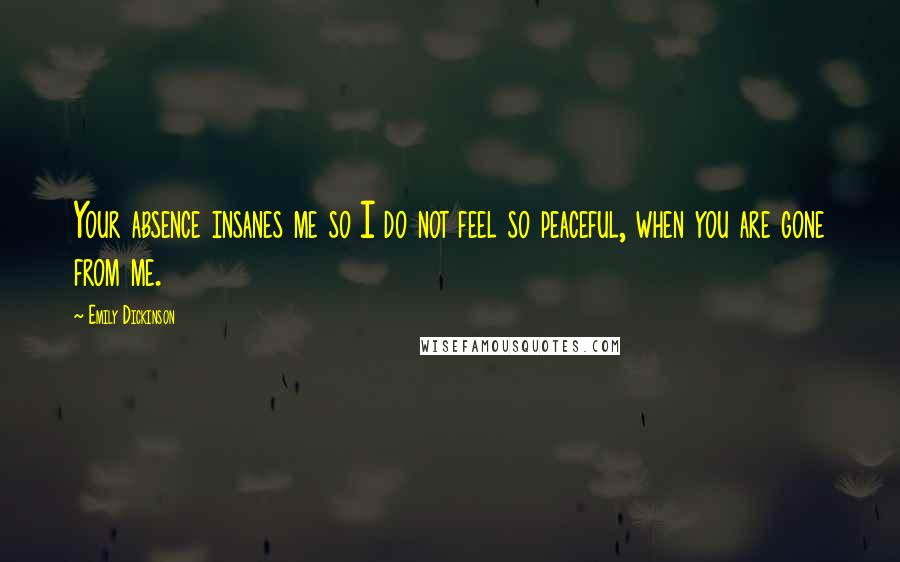 Emily Dickinson Quotes: Your absence insanes me so I do not feel so peaceful, when you are gone from me.