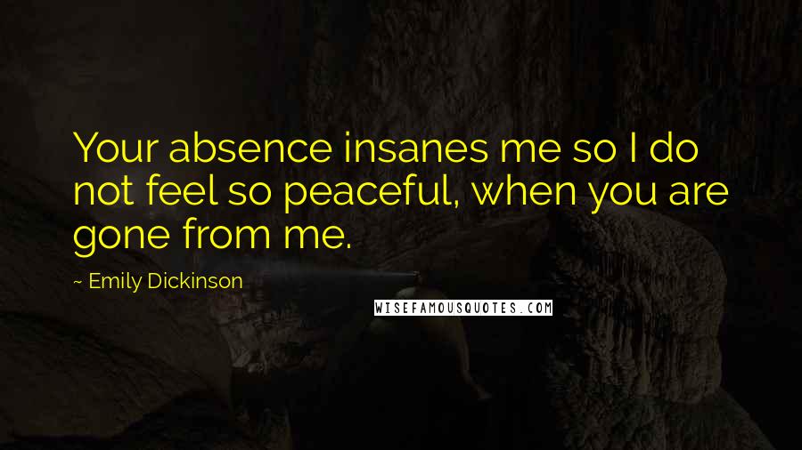 Emily Dickinson Quotes: Your absence insanes me so I do not feel so peaceful, when you are gone from me.