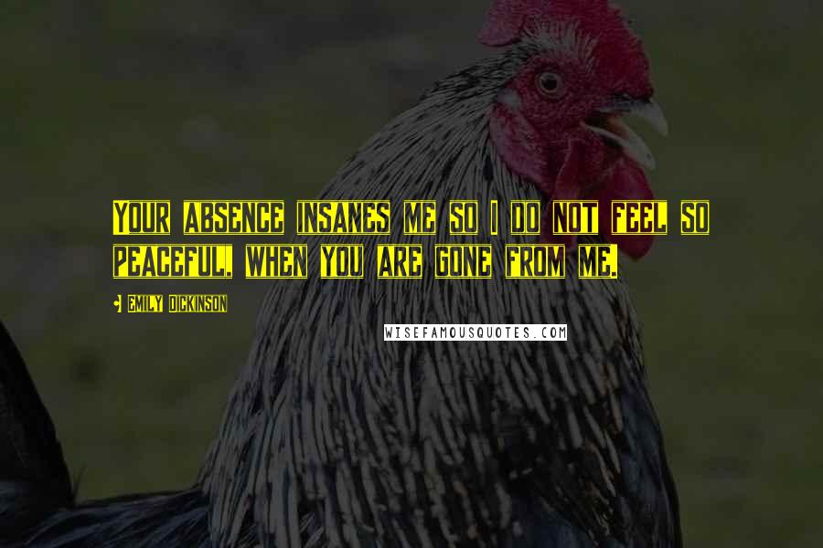 Emily Dickinson Quotes: Your absence insanes me so I do not feel so peaceful, when you are gone from me.