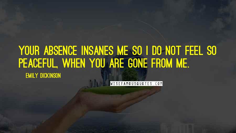 Emily Dickinson Quotes: Your absence insanes me so I do not feel so peaceful, when you are gone from me.