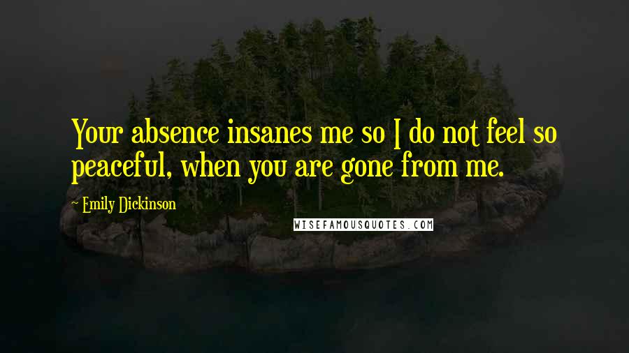 Emily Dickinson Quotes: Your absence insanes me so I do not feel so peaceful, when you are gone from me.
