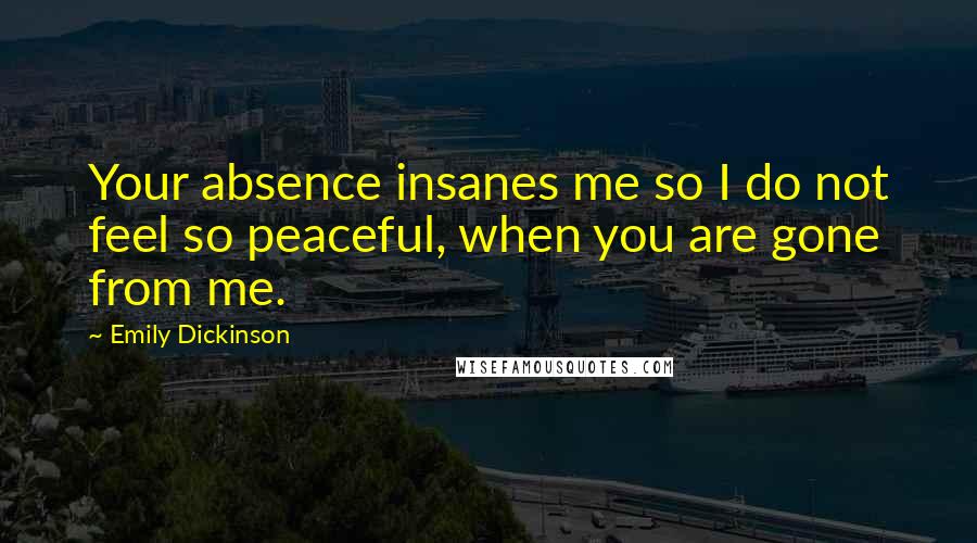 Emily Dickinson Quotes: Your absence insanes me so I do not feel so peaceful, when you are gone from me.