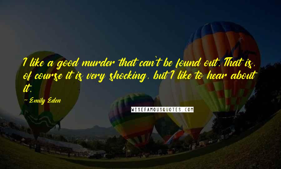 Emily Eden Quotes: I like a good murder that can't be found out. That is, of course it is very shocking, but I like to hear about it.