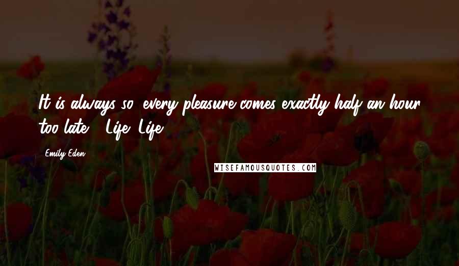 Emily Eden Quotes: It is always so, every pleasure comes exactly half an hour too late - Life! Life!