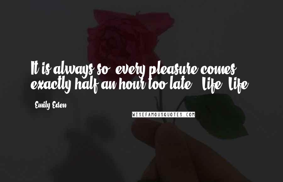 Emily Eden Quotes: It is always so, every pleasure comes exactly half an hour too late - Life! Life!