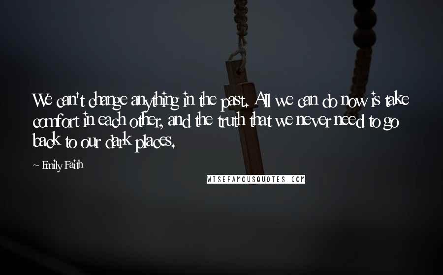 Emily Faith Quotes: We can't change anything in the past. All we can do now is take comfort in each other, and the truth that we never need to go back to our dark places.