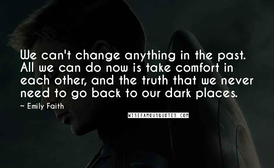 Emily Faith Quotes: We can't change anything in the past. All we can do now is take comfort in each other, and the truth that we never need to go back to our dark places.