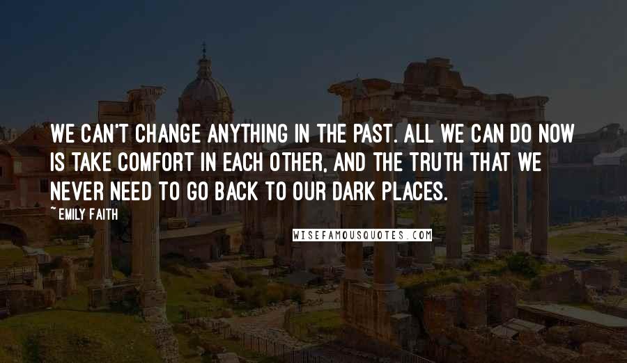 Emily Faith Quotes: We can't change anything in the past. All we can do now is take comfort in each other, and the truth that we never need to go back to our dark places.