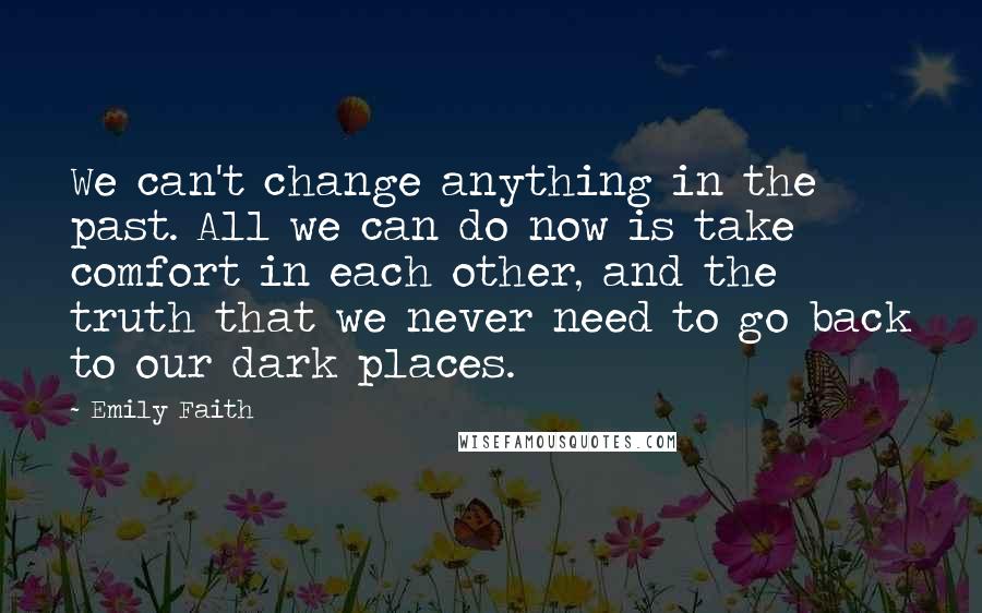 Emily Faith Quotes: We can't change anything in the past. All we can do now is take comfort in each other, and the truth that we never need to go back to our dark places.