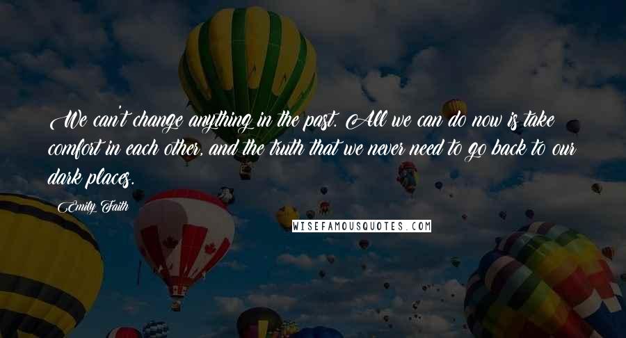 Emily Faith Quotes: We can't change anything in the past. All we can do now is take comfort in each other, and the truth that we never need to go back to our dark places.