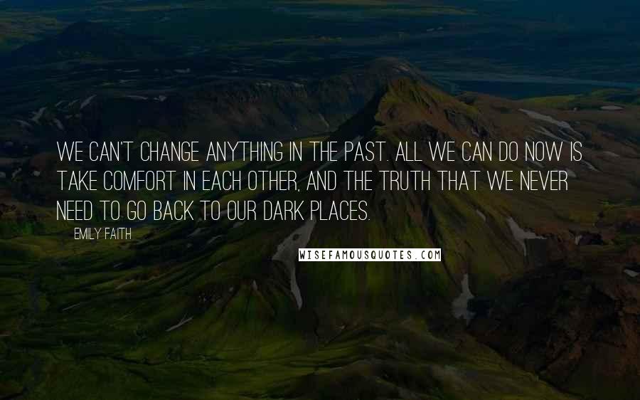 Emily Faith Quotes: We can't change anything in the past. All we can do now is take comfort in each other, and the truth that we never need to go back to our dark places.
