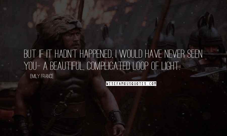 Emily France Quotes: But if it hadn't happened, I would have never seen you- a beautiful, complicated loop of light.