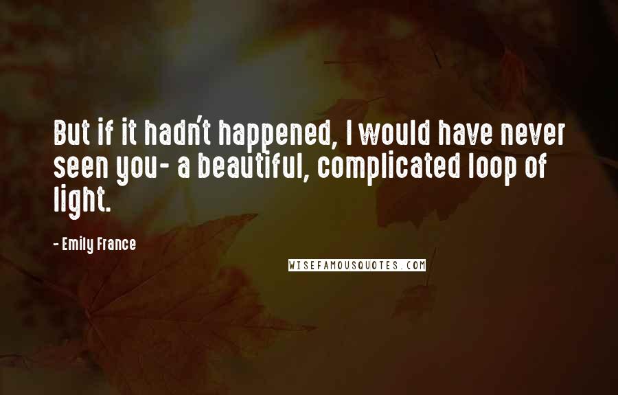 Emily France Quotes: But if it hadn't happened, I would have never seen you- a beautiful, complicated loop of light.