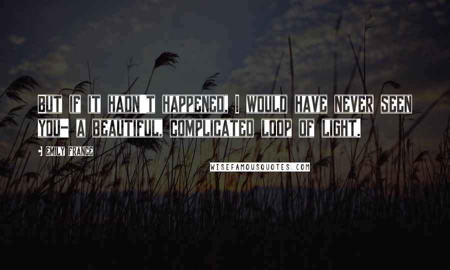 Emily France Quotes: But if it hadn't happened, I would have never seen you- a beautiful, complicated loop of light.