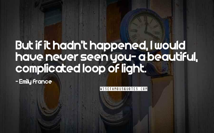 Emily France Quotes: But if it hadn't happened, I would have never seen you- a beautiful, complicated loop of light.