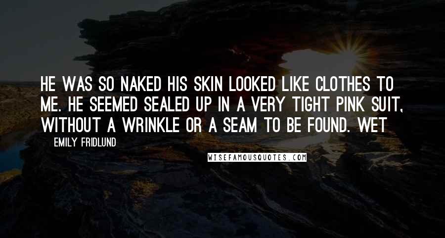 Emily Fridlund Quotes: He was so naked his skin looked like clothes to me. He seemed sealed up in a very tight pink suit, without a wrinkle or a seam to be found. Wet
