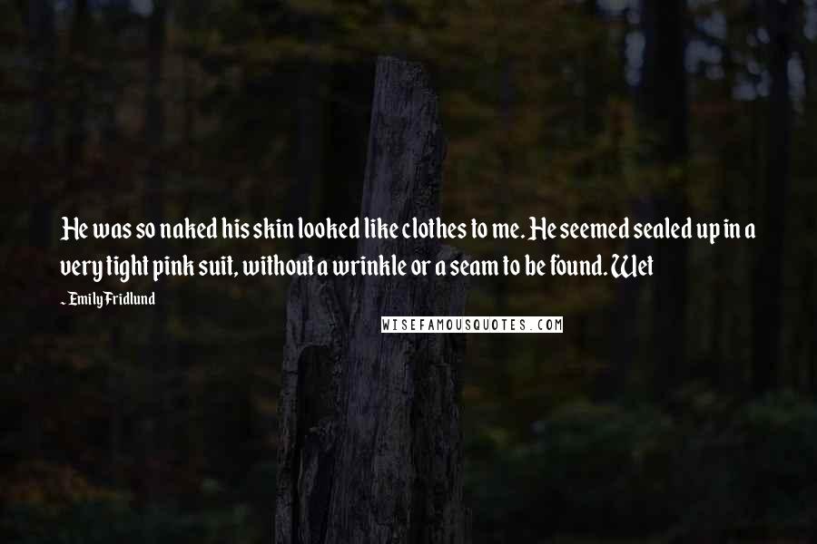 Emily Fridlund Quotes: He was so naked his skin looked like clothes to me. He seemed sealed up in a very tight pink suit, without a wrinkle or a seam to be found. Wet