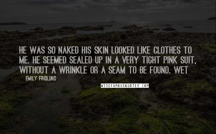 Emily Fridlund Quotes: He was so naked his skin looked like clothes to me. He seemed sealed up in a very tight pink suit, without a wrinkle or a seam to be found. Wet
