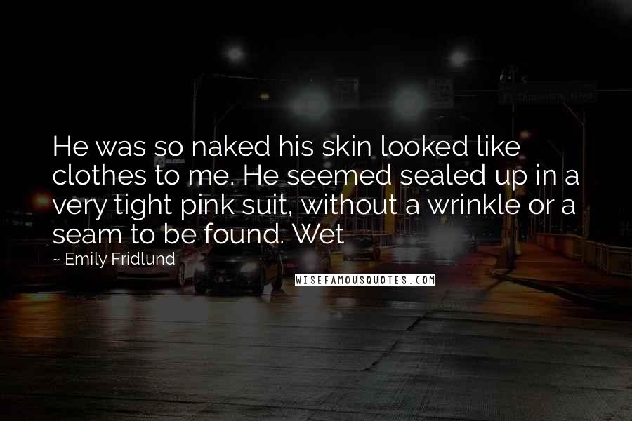 Emily Fridlund Quotes: He was so naked his skin looked like clothes to me. He seemed sealed up in a very tight pink suit, without a wrinkle or a seam to be found. Wet