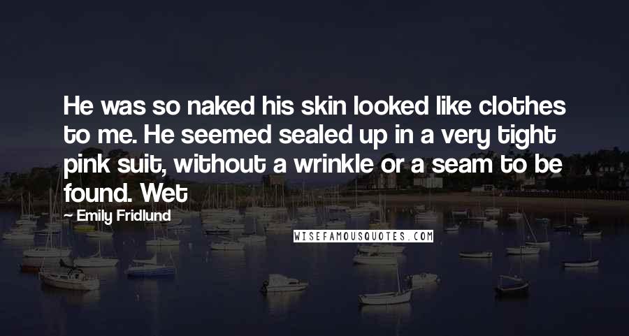 Emily Fridlund Quotes: He was so naked his skin looked like clothes to me. He seemed sealed up in a very tight pink suit, without a wrinkle or a seam to be found. Wet