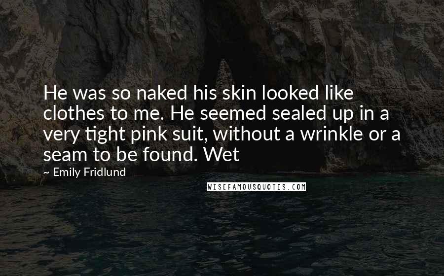 Emily Fridlund Quotes: He was so naked his skin looked like clothes to me. He seemed sealed up in a very tight pink suit, without a wrinkle or a seam to be found. Wet