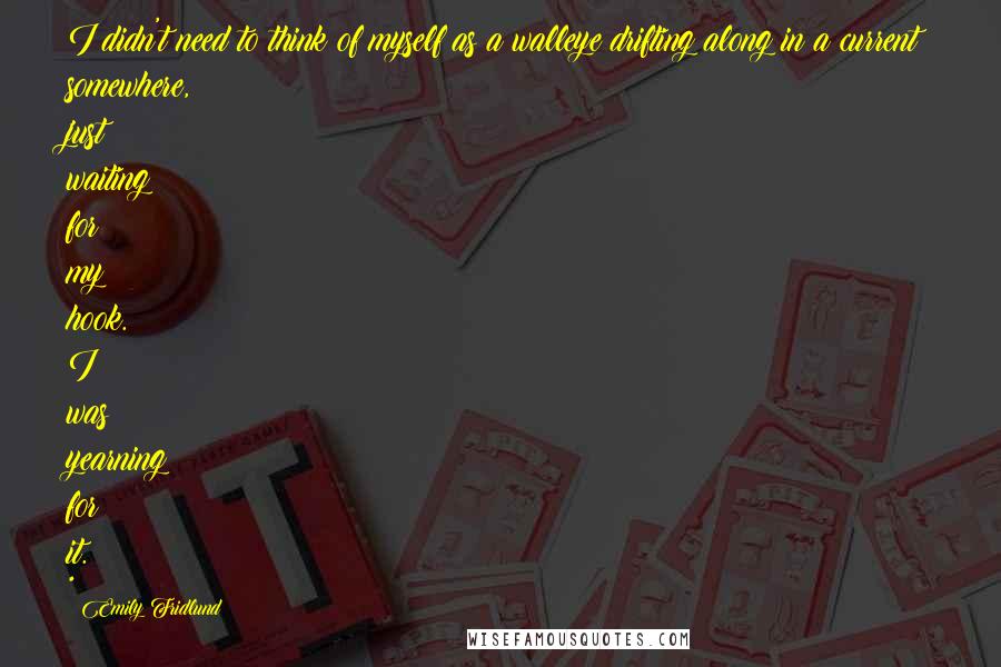 Emily Fridlund Quotes: I didn't need to think of myself as a walleye drifting along in a current somewhere, just waiting for my hook. I was yearning for it. *