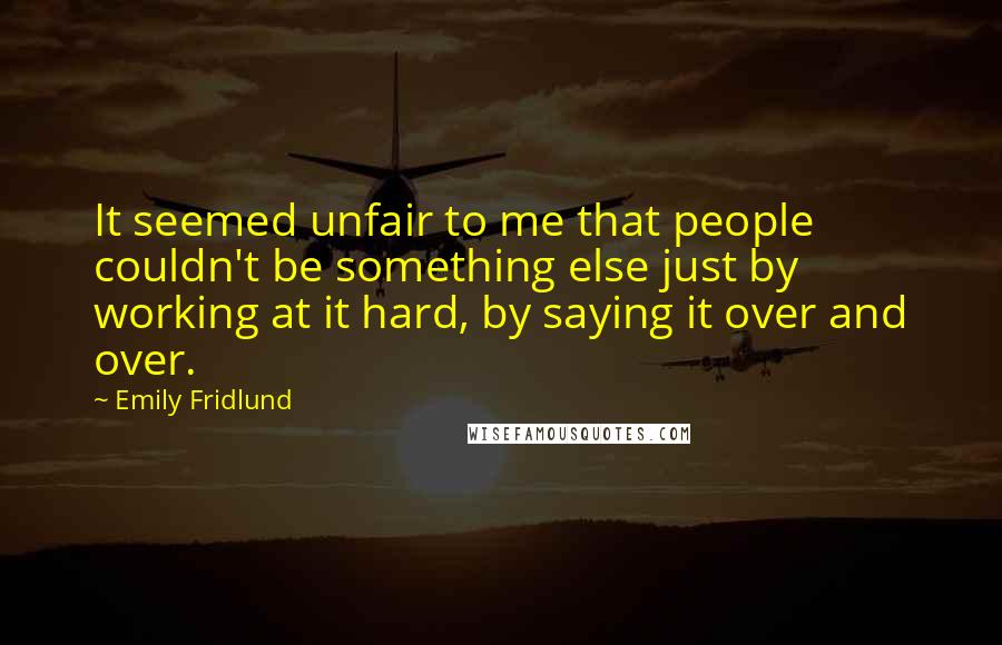 Emily Fridlund Quotes: It seemed unfair to me that people couldn't be something else just by working at it hard, by saying it over and over.