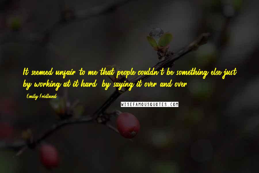Emily Fridlund Quotes: It seemed unfair to me that people couldn't be something else just by working at it hard, by saying it over and over.
