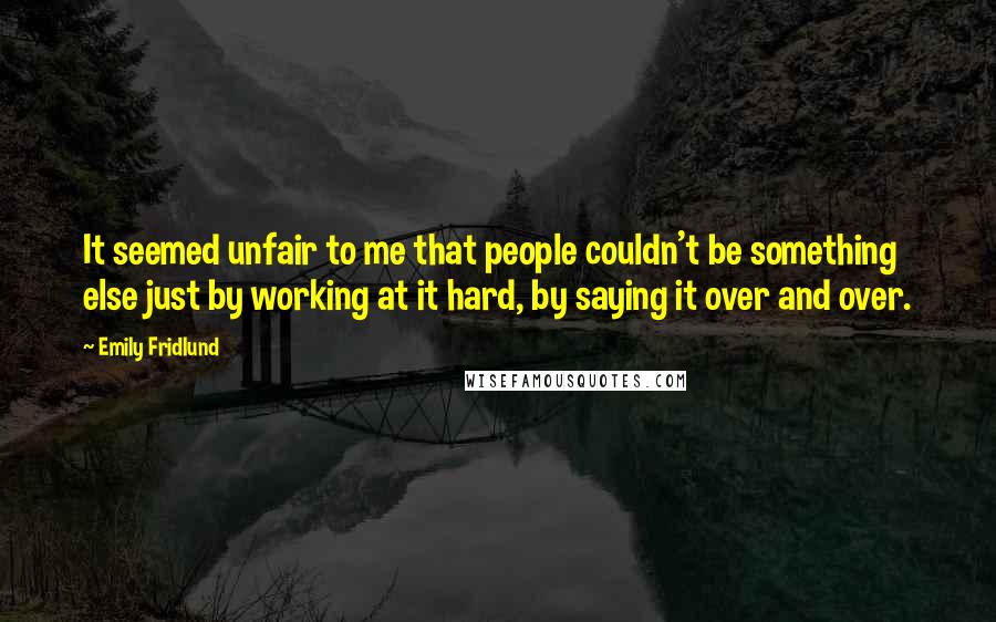 Emily Fridlund Quotes: It seemed unfair to me that people couldn't be something else just by working at it hard, by saying it over and over.