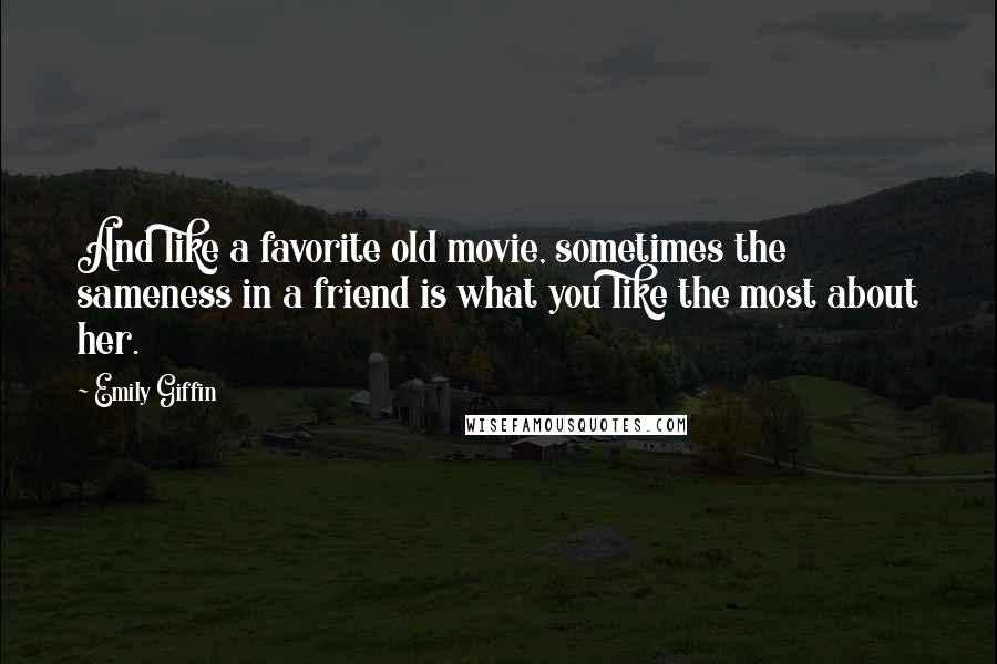 Emily Giffin Quotes: And like a favorite old movie, sometimes the sameness in a friend is what you like the most about her.