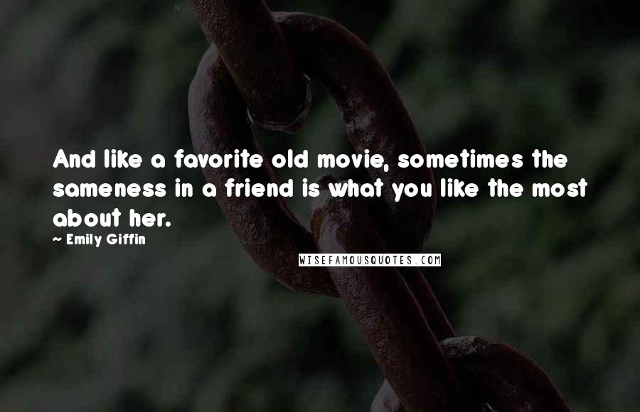 Emily Giffin Quotes: And like a favorite old movie, sometimes the sameness in a friend is what you like the most about her.