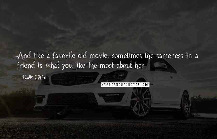 Emily Giffin Quotes: And like a favorite old movie, sometimes the sameness in a friend is what you like the most about her.