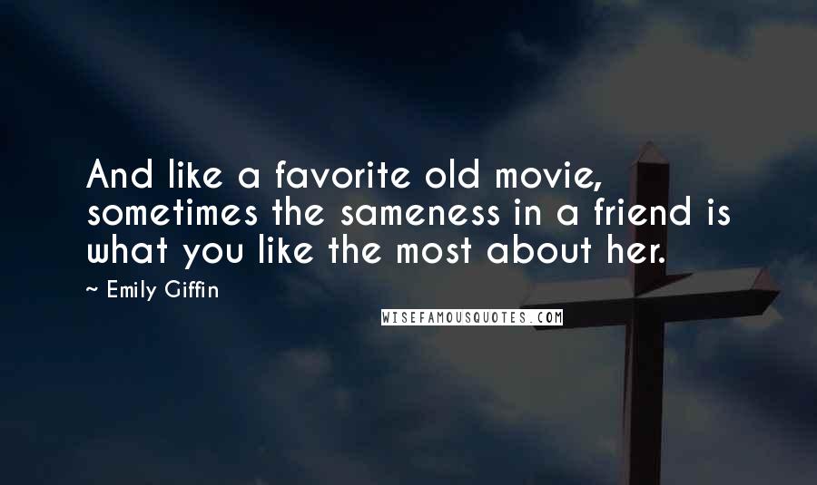 Emily Giffin Quotes: And like a favorite old movie, sometimes the sameness in a friend is what you like the most about her.