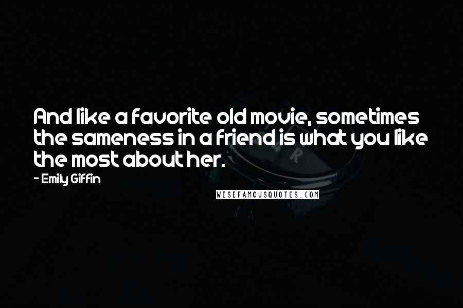 Emily Giffin Quotes: And like a favorite old movie, sometimes the sameness in a friend is what you like the most about her.