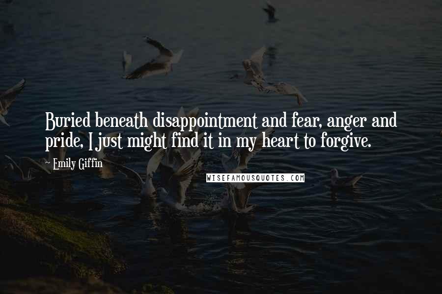 Emily Giffin Quotes: Buried beneath disappointment and fear, anger and pride, I just might find it in my heart to forgive.