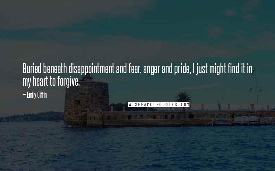 Emily Giffin Quotes: Buried beneath disappointment and fear, anger and pride, I just might find it in my heart to forgive.