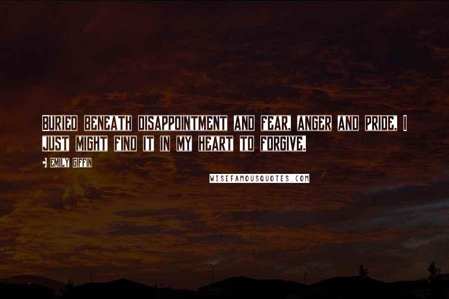 Emily Giffin Quotes: Buried beneath disappointment and fear, anger and pride, I just might find it in my heart to forgive.