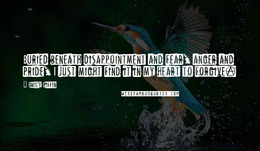 Emily Giffin Quotes: Buried beneath disappointment and fear, anger and pride, I just might find it in my heart to forgive.