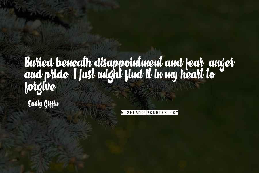 Emily Giffin Quotes: Buried beneath disappointment and fear, anger and pride, I just might find it in my heart to forgive.