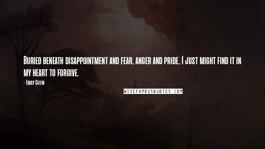 Emily Giffin Quotes: Buried beneath disappointment and fear, anger and pride, I just might find it in my heart to forgive.