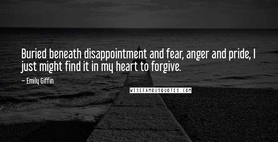 Emily Giffin Quotes: Buried beneath disappointment and fear, anger and pride, I just might find it in my heart to forgive.