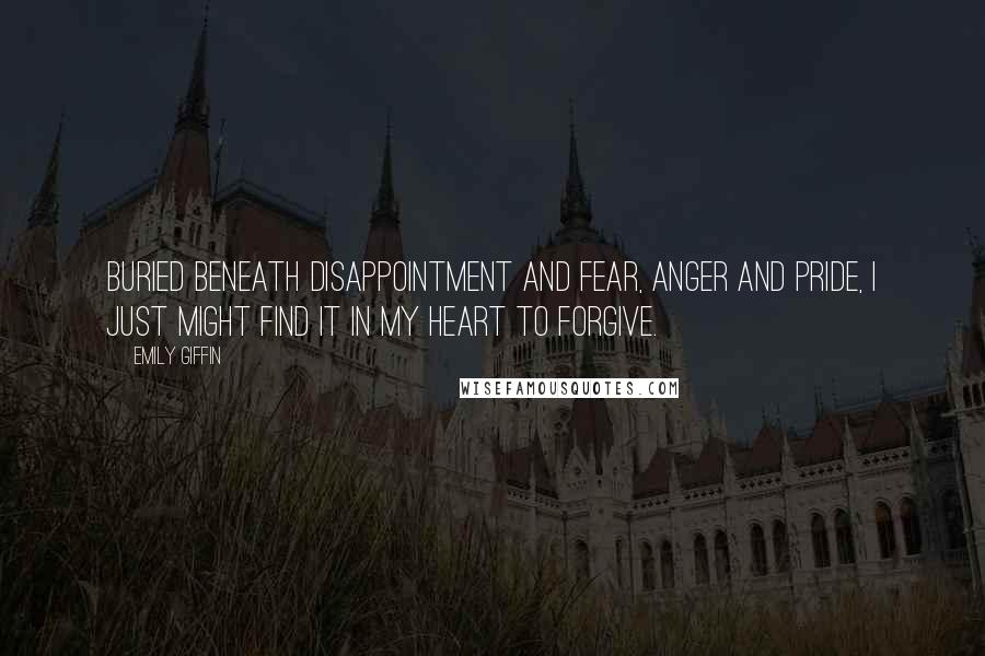 Emily Giffin Quotes: Buried beneath disappointment and fear, anger and pride, I just might find it in my heart to forgive.