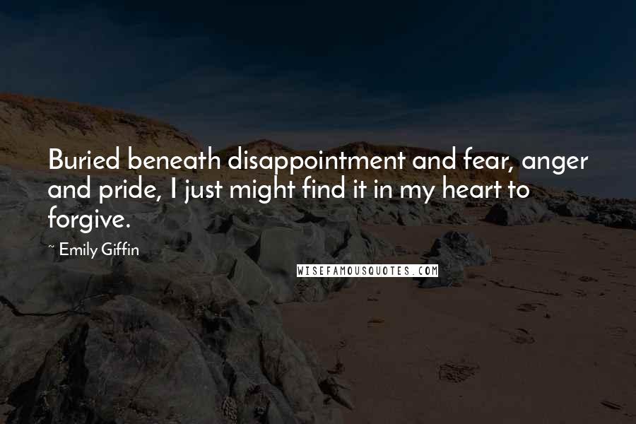 Emily Giffin Quotes: Buried beneath disappointment and fear, anger and pride, I just might find it in my heart to forgive.