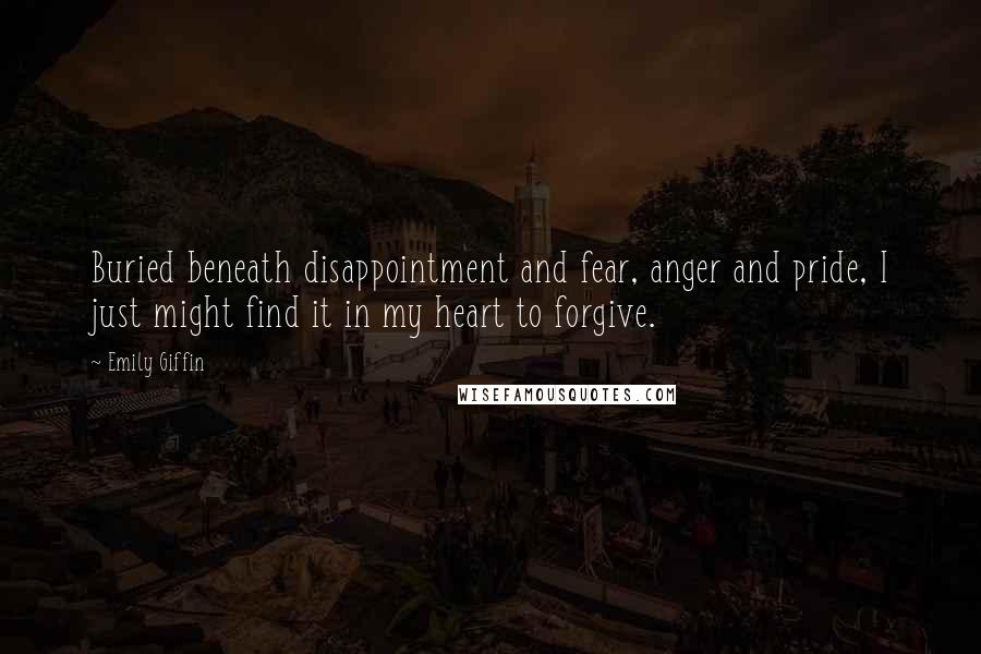Emily Giffin Quotes: Buried beneath disappointment and fear, anger and pride, I just might find it in my heart to forgive.